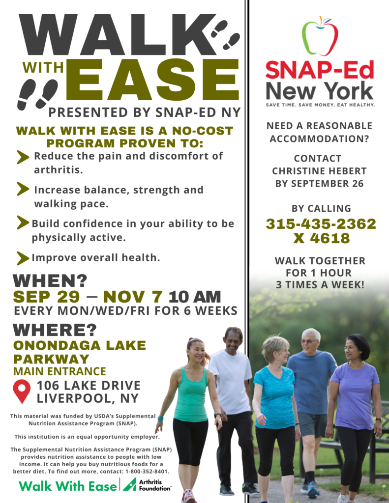 Walk with Ease Flyer Walk With Ease, created by the Arthritis Foundation, is a 6 week program designed to help you obtain the benefits of walking. This program is perfect for those with arthritis, but can be a great resource for anyone! Walking can help strengthen your heart and lungs, nourish joints, fight osteoporosis, reduce stress, boost energy, improve mood, and is proven to build confidence in your ability to be physically active. While it is focuses on walking, Walk With Ease is much more than that. It includes 18 sessions with discussions, warm up exercises and stretching, as well as motivation and group sharing opportunities. Interested in more information? Reach out to Chrissy at 315-435-2362 x 4618. Our first program will be held from September 29th through November 7th on Mondays, Wednesdays, and Fridays at 10 am at Onondaga Lake Parkway Main Entrance. We would love for you to join us! Sign up at the link below: https://forms.gle/UNwkbjzgV8hG29LJ8 This material was funded by USDA's Supplemental Nutrition Assistance Program (SNAP). This institution is an equal opportunity provider. Non-Discrimination Statement | Home. The Supplemental Nutrition Assistance Program (SNAP) provides nutrition assistance to people with low income. It can help you buy nutritious foods for a better diet. To find out more, contact 1-800-352-8401. If you would like to request a reasonable accommodation to participate in the Walk With Ease Program, please contact Chrissy Hebert at 315-435-2362 x 4618 at least two weeks before June 16th