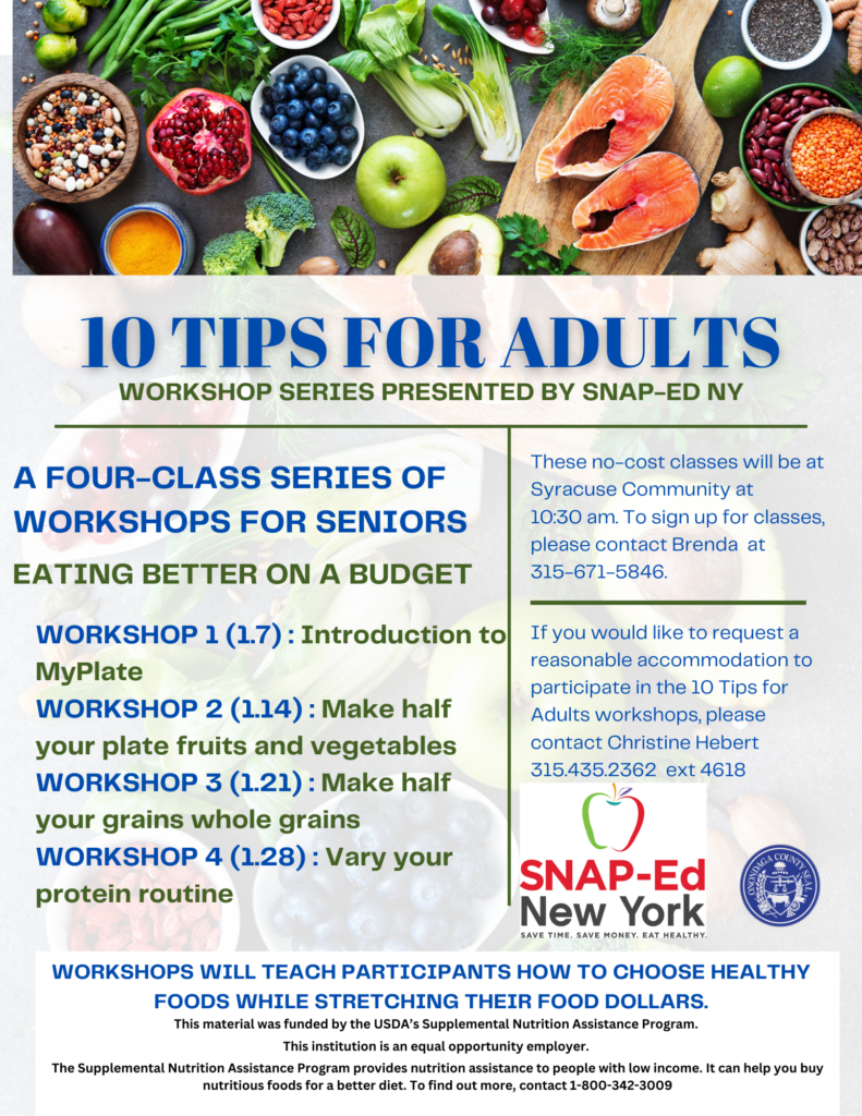 10 Tips for Adults Workshop Series for Seniors: Eating Better on a Budget
First workshop will be on Jan 7: Introduction to MyPlate.
Second workshop is on Jan 14: Make half your plate fruits and vegetables.
Third workshop is on Jan 21, Make half your grain whole grains.
Fourth workshop is on Jan 28, Vary your protein routine.
These no-cost classes will be at Syracuse Community Center at 10:30 am. To sign up for classes, please contact Brenda at 315-671-5846.
If you would like to request a reasonable accommodation to participate in the 10 Tips for Adults workshops, please contact Christine Hebert at 315-435-2362 ext. 4618.
