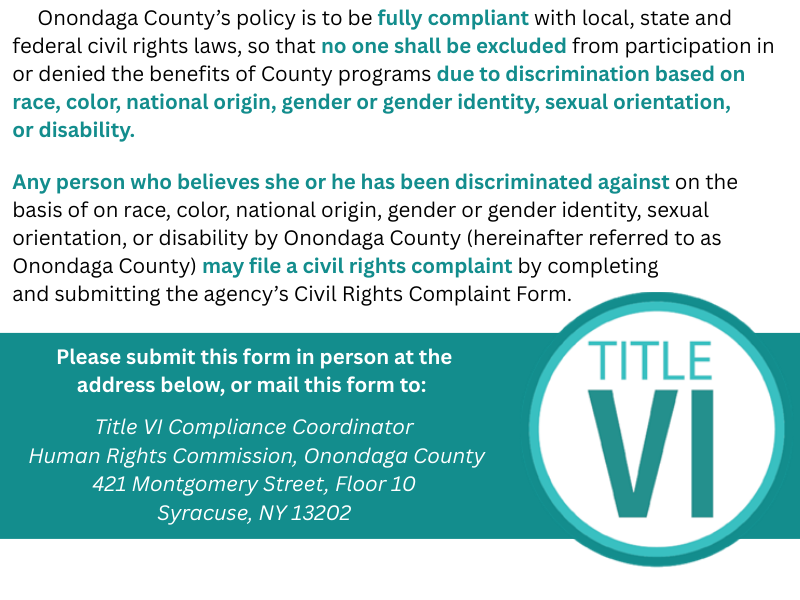      Onondaga County’s policy is to be fully compliant with local, state and federal civil rights laws, so that no one shall be excluded from participation in or denied the benefits of County programs due to discrimination based on race, color, national origin, gender or gender identity, sexual orientation, 
or disability. 
Any person who believes she or he has been discriminated against on the basis of on race, color, national origin, gender or gender identity, sexual orientation, or disability by Onondaga County (hereinafter referred to as Onondaga County) may file a civil rights complaint by completing 
and submitting the agency’s Civil Rights Complaint Form. 
Please submit this form in person at the address below, or mail this form to: 

 Title VI Compliance Coordinator 
 Human Rights Commission, Onondaga County
 421 Montgomery Street, Floor 10 
Syracuse, NY 13202